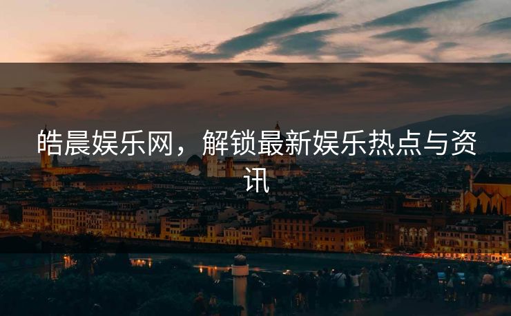 皓晨娱乐网，解锁最新娱乐热点与资讯