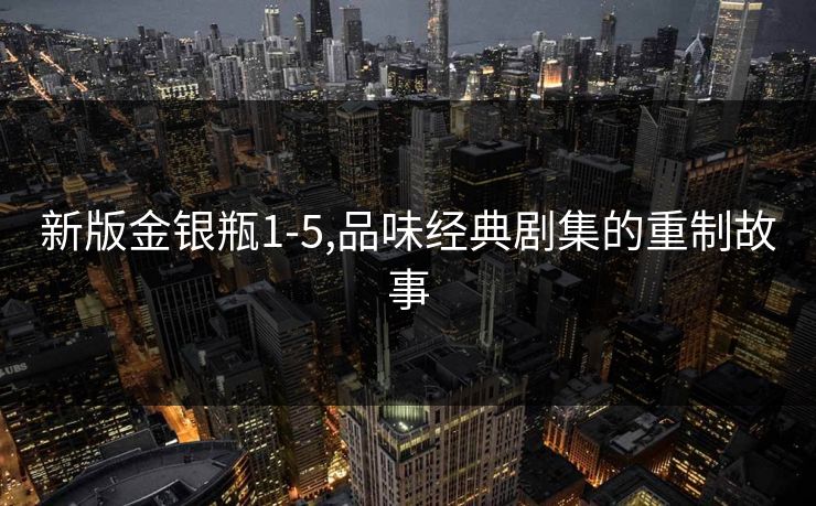 新版金银瓶1-5,品味经典剧集的重制故事