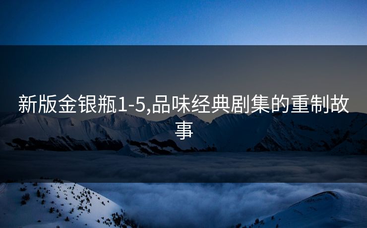 新版金银瓶1-5,品味经典剧集的重制故事