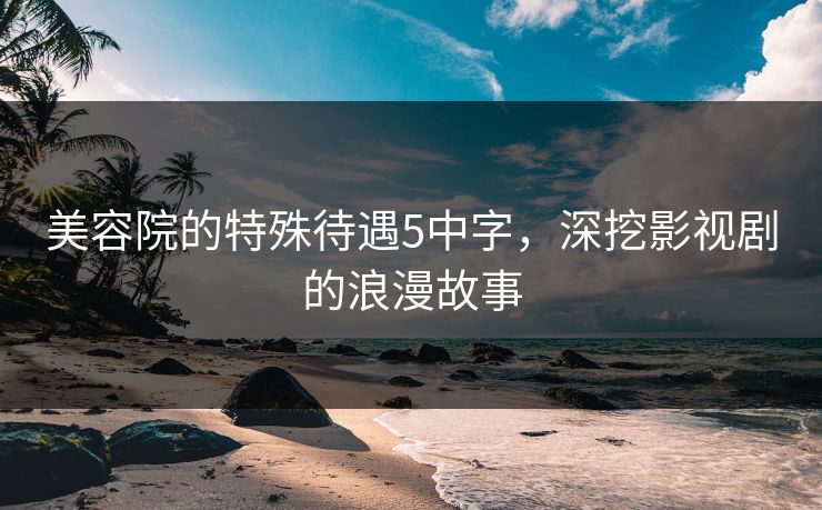 美容院的特殊待遇5中字，深挖影视剧的浪漫故事