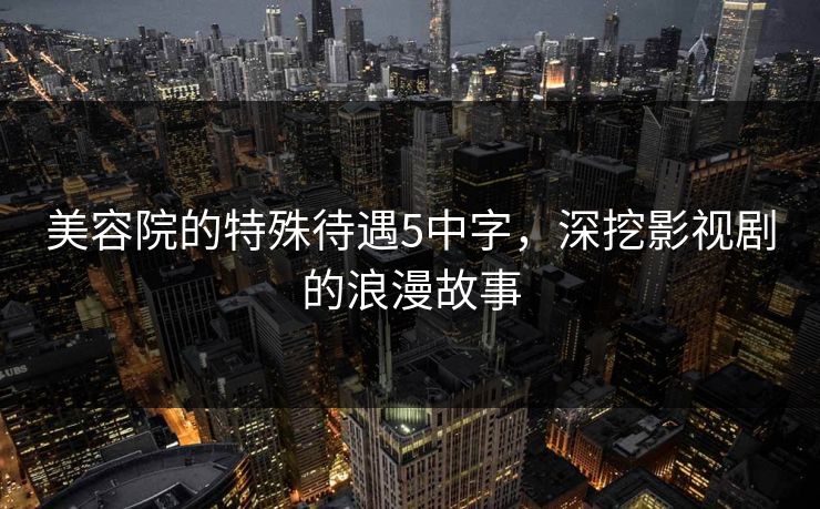 美容院的特殊待遇5中字，深挖影视剧的浪漫故事