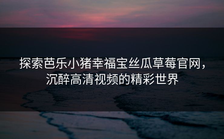 探索芭乐小猪幸福宝丝瓜草莓官网,沉醉高清视频的精彩世界 探索芭乐小猪幸福宝丝瓜草莓官网,沉醉高清视频的精彩世界