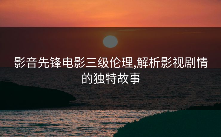 影音先锋电影三级伦理,解析影视剧情的独特故事