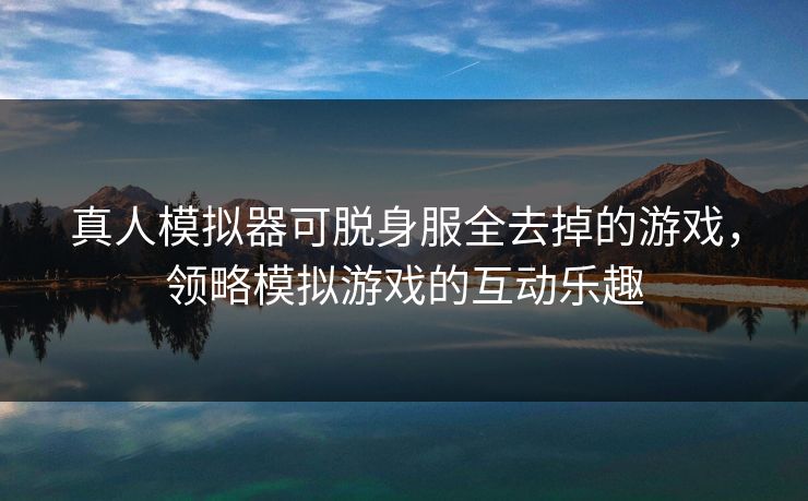真人模拟器可脱身服全去掉的游戏,领略模拟游戏的互动乐趣 真人模拟器可脱身服全去掉的游戏,领略模拟游戏的互动乐趣