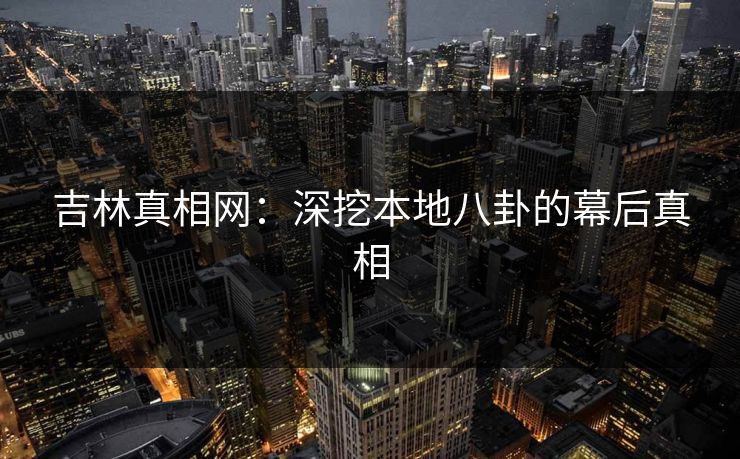 吉林真相网:深挖本地八卦的幕后真相 吉林真相网:深挖本地八卦的幕后真相
