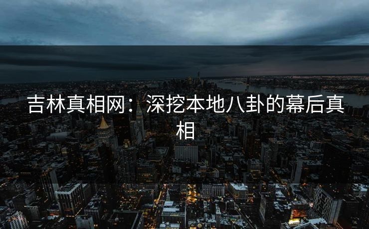 吉林真相网:深挖本地八卦的幕后真相 吉林真相网:深挖本地八卦的幕后真相