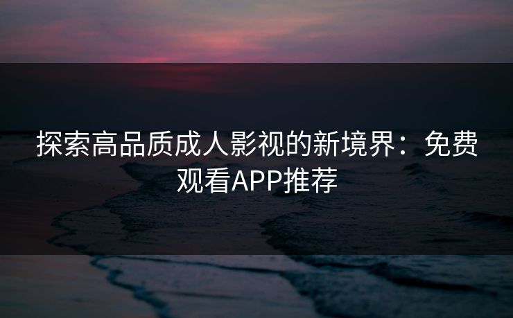 探索高品质成人影视的新境界:免费观看APP推荐 探索高品质成人影视的新境界:免费观看APP推荐