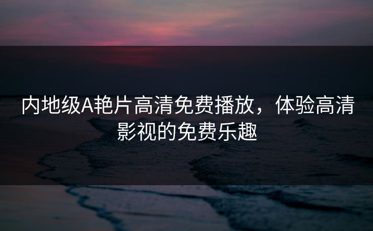 内地级A艳片高清免费播放,体验高清影视的免费乐趣 内地级A艳片高清免费播放,体验高清影视的免费乐趣