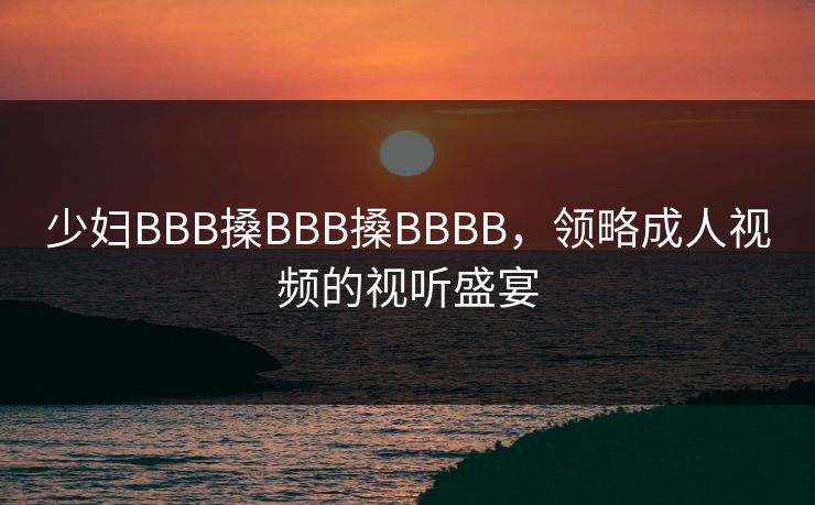 少妇BBB搡BBB搡BBBB，领略成人视频的视听盛宴
