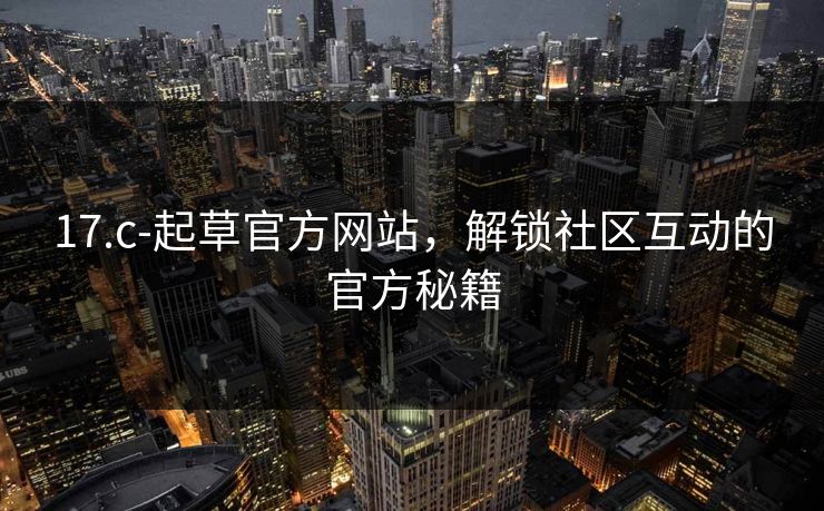 17.c-起草官方网站，解锁社区互动的官方秘籍