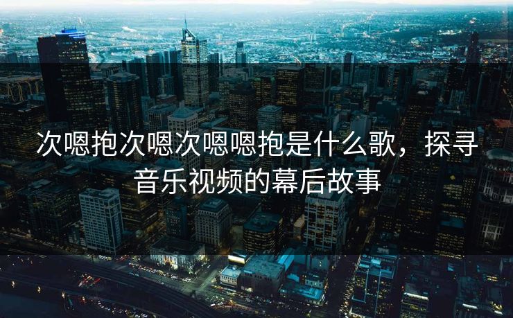 次嗯抱次嗯次嗯嗯抱是什么歌,探寻音乐视频的幕后故事 次嗯抱次嗯次嗯嗯抱是什么歌,探寻音乐视频的幕后故事