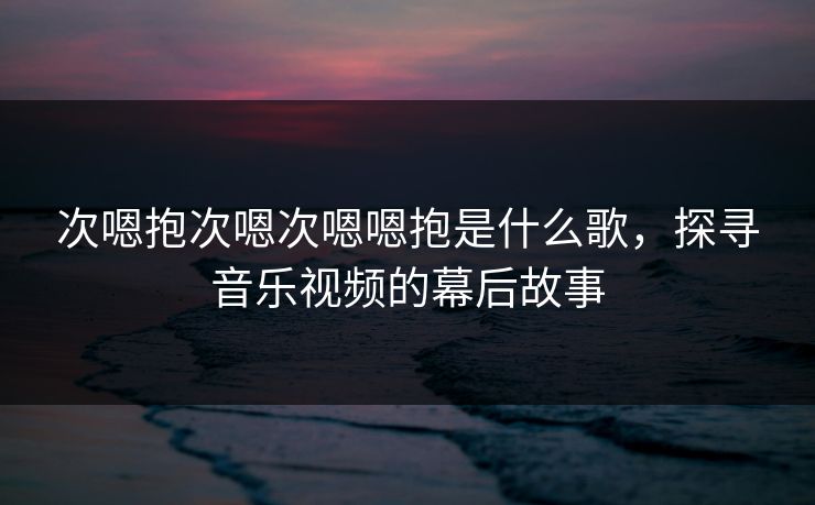 次嗯抱次嗯次嗯嗯抱是什么歌,探寻音乐视频的幕后故事 次嗯抱次嗯次嗯嗯抱是什么歌,探寻音乐视频的幕后故事
