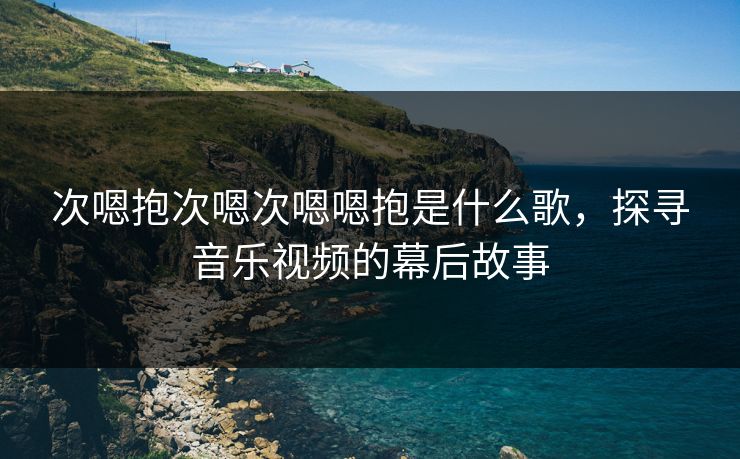次嗯抱次嗯次嗯嗯抱是什么歌,探寻音乐视频的幕后故事 次嗯抱次嗯次嗯嗯抱是什么歌,探寻音乐视频的幕后故事