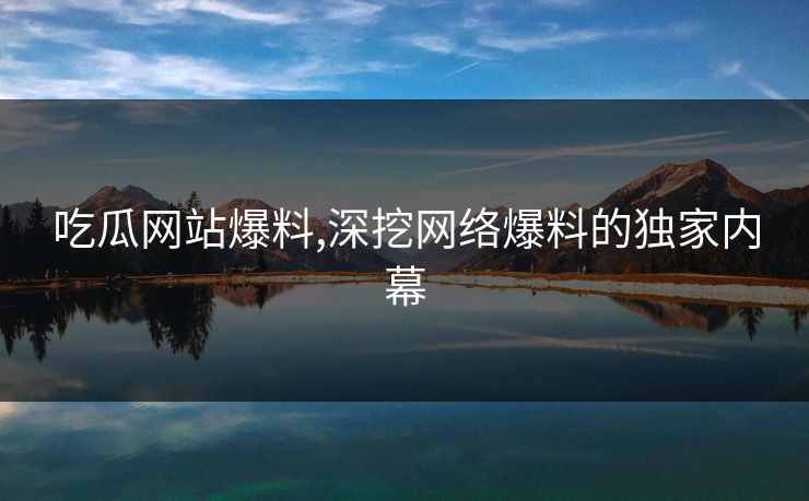 吃瓜网站爆料,深挖网络爆料的独家内幕