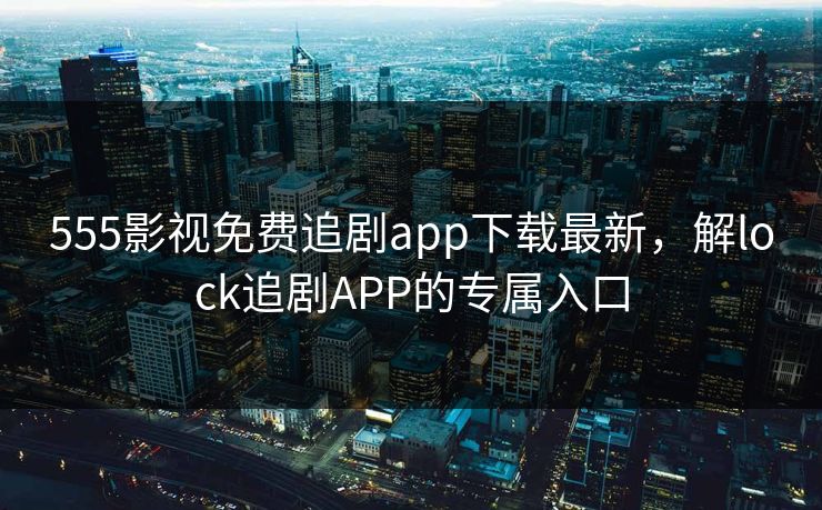555影视免费追剧app下载最新，解lock追剧APP的专属入口