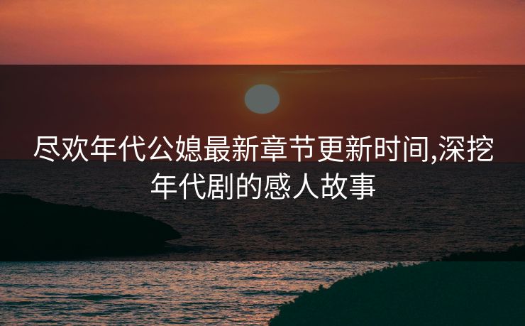 尽欢年代公媳最新章节更新时间,深挖年代剧的感人故事 尽欢年代公媳最新章节更新时间,深挖年代剧的感人故事