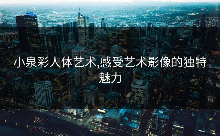 小泉彩人体艺术,感受艺术影像的独特魅力