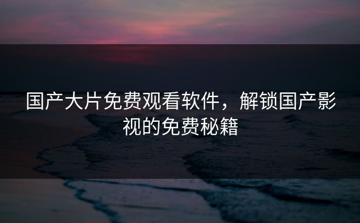 国产大片免费观看软件，解锁国产影视的免费秘籍