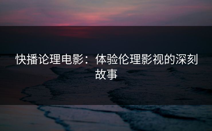 快播论理电影：体验伦理影视的深刻故事