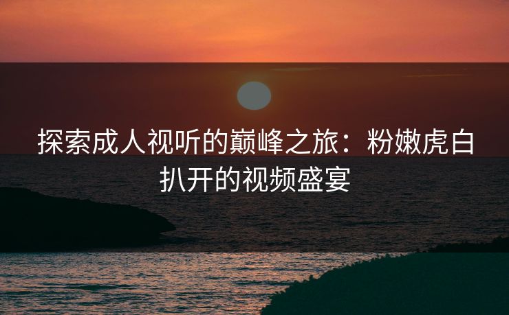 探索成人视听的巅峰之旅:粉嫩虎白扒开的视频盛宴 探索成人视听的巅峰之旅:粉嫩虎白扒开的视频盛宴