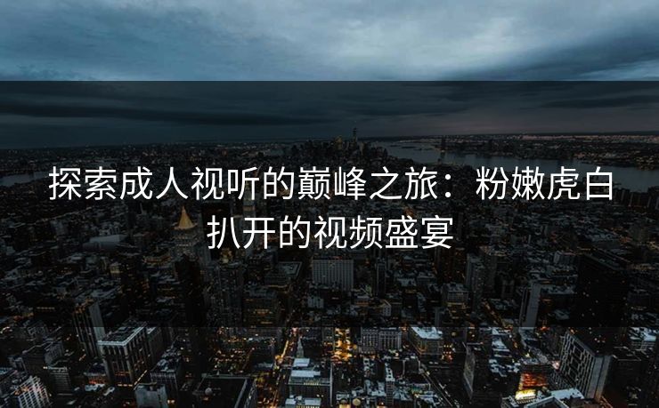 探索成人视听的巅峰之旅:粉嫩虎白扒开的视频盛宴 探索成人视听的巅峰之旅:粉嫩虎白扒开的视频盛宴
