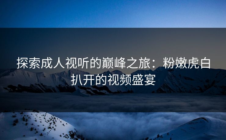 探索成人视听的巅峰之旅:粉嫩虎白扒开的视频盛宴 探索成人视听的巅峰之旅:粉嫩虎白扒开的视频盛宴