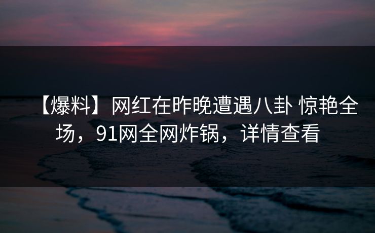 【爆料】网红在昨晚遭遇八卦 惊艳全场，91网全网炸锅，详情查看