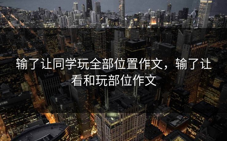 输了让同学玩全部位置作文，输了让看和玩部位作文