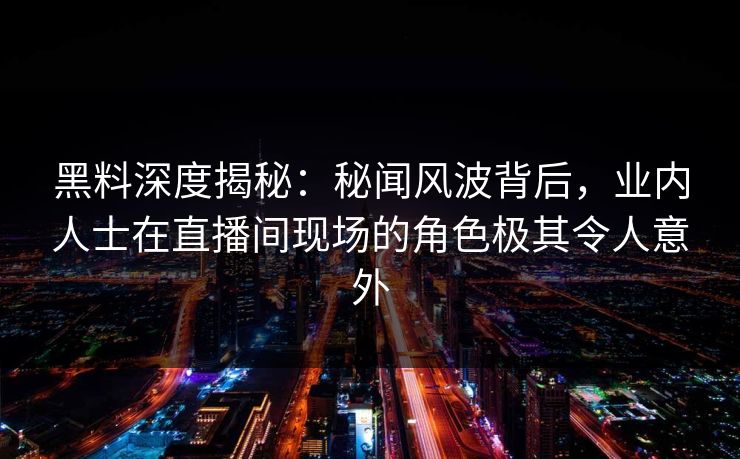 黑料深度揭秘：秘闻风波背后，业内人士在直播间现场的角色极其令人意外