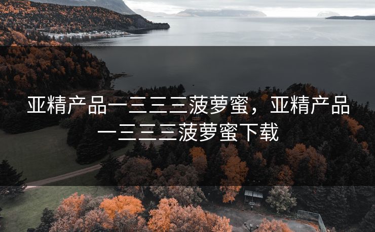 亚精产品一三三三菠萝蜜,亚精产品一三三三菠萝蜜下载 亚精产品一三三三菠萝蜜,亚精产品一三三三菠萝蜜下载