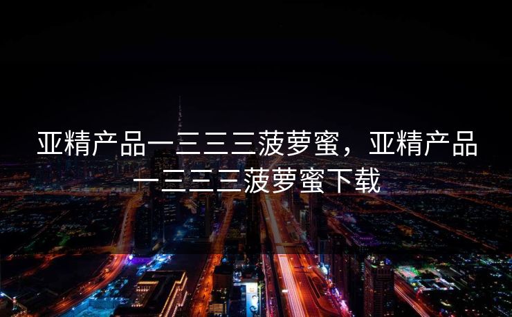 亚精产品一三三三菠萝蜜,亚精产品一三三三菠萝蜜下载 亚精产品一三三三菠萝蜜,亚精产品一三三三菠萝蜜下载