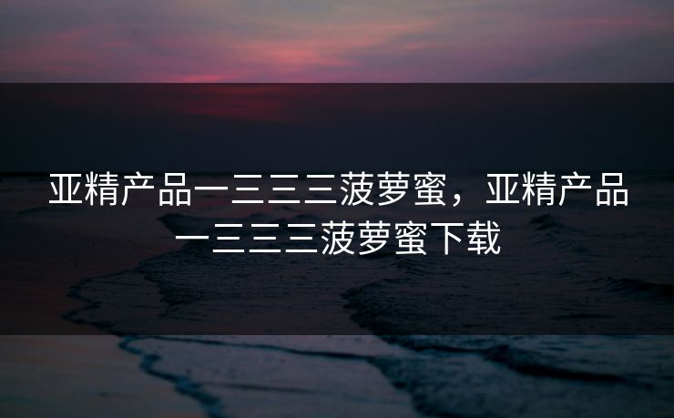 亚精产品一三三三菠萝蜜,亚精产品一三三三菠萝蜜下载 亚精产品一三三三菠萝蜜,亚精产品一三三三菠萝蜜下载