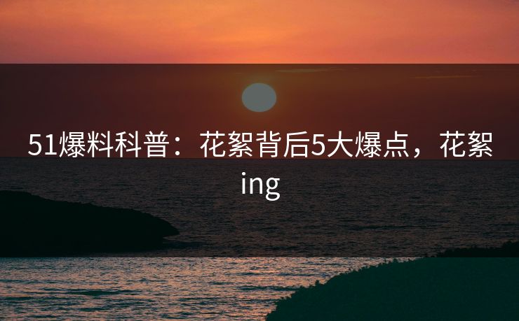 51爆料科普：花絮背后5大爆点，花絮ing