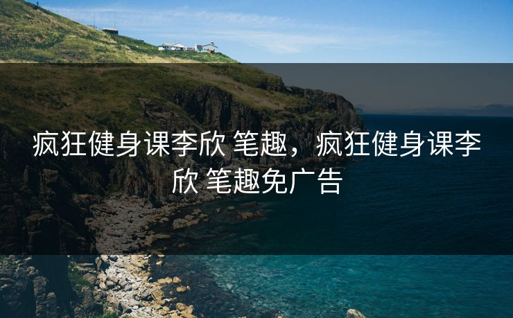 疯狂健身课李欣 笔趣，疯狂健身课李欣 笔趣免广告