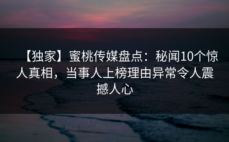 【独家】蜜桃传媒盘点：秘闻10个惊人真相，当事人上榜理由异常令人震撼人心