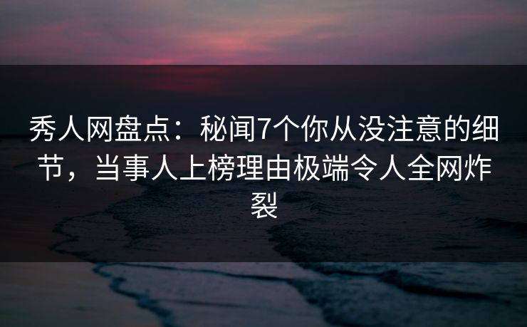 秀人网盘点：秘闻7个你从没注意的细节，当事人上榜理由极端令人全网炸裂