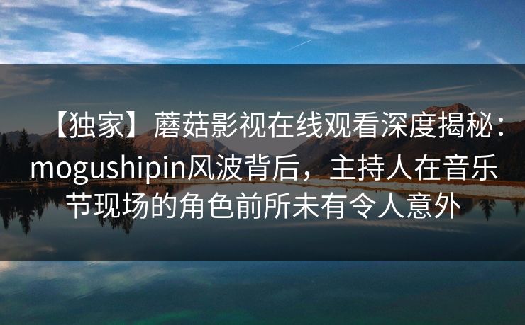 【独家】蘑菇影视在线观看深度揭秘：mogushipin风波背后，主持人在音乐节现场的角色前所未有令人意外