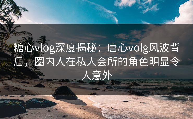 糖心vlog深度揭秘:唐心volg风波背后,圈内人在私人会所的角色明显令人意外 糖心vlog深度揭秘:唐心volg风波背后,圈内人在私人会所的角色明显令人意外
