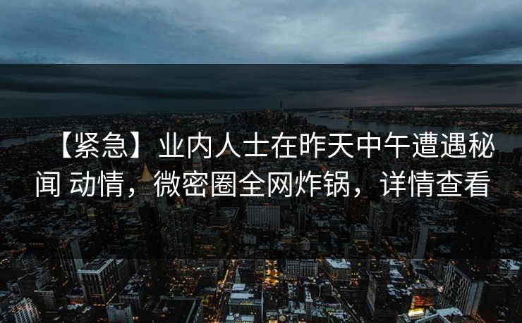 【紧急】业内人士在昨天中午遭遇秘闻 动情,微密圈全网炸锅,详情查看 【紧急】业内人士在昨天中午遭遇秘闻 动情,微密圈全网炸锅,详情查看