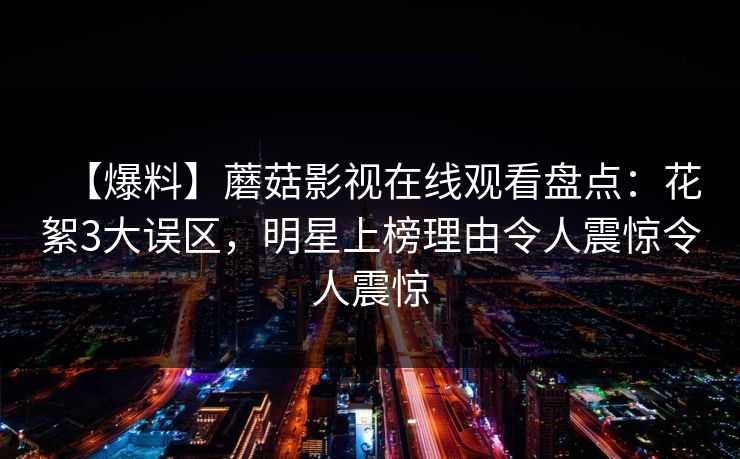 【爆料】蘑菇影视在线观看盘点:花絮3大误区,明星上榜理由令人震惊令人震惊 【爆料】蘑菇影视在线观看盘点:花絮3大误区,明星上榜理由令人震惊令人震惊