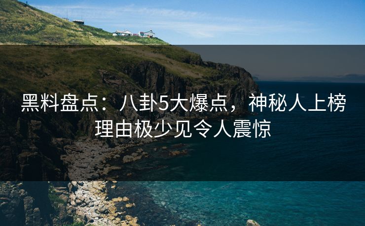 黑料盘点：八卦5大爆点，神秘人上榜理由极少见令人震惊