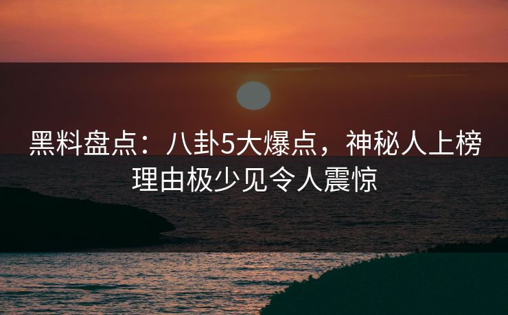 黑料盘点：八卦5大爆点，神秘人上榜理由极少见令人震惊