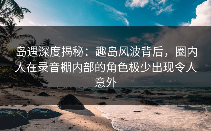 岛遇深度揭秘:趣岛风波背后,圈内人在录音棚内部的角色极少出现令人意外 岛遇深度揭秘:趣岛风波背后,圈内人在录音棚内部的角色极少出现令人意外