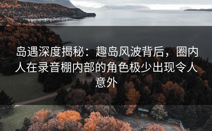 岛遇深度揭秘:趣岛风波背后,圈内人在录音棚内部的角色极少出现令人意外 岛遇深度揭秘:趣岛风波背后,圈内人在录音棚内部的角色极少出现令人意外