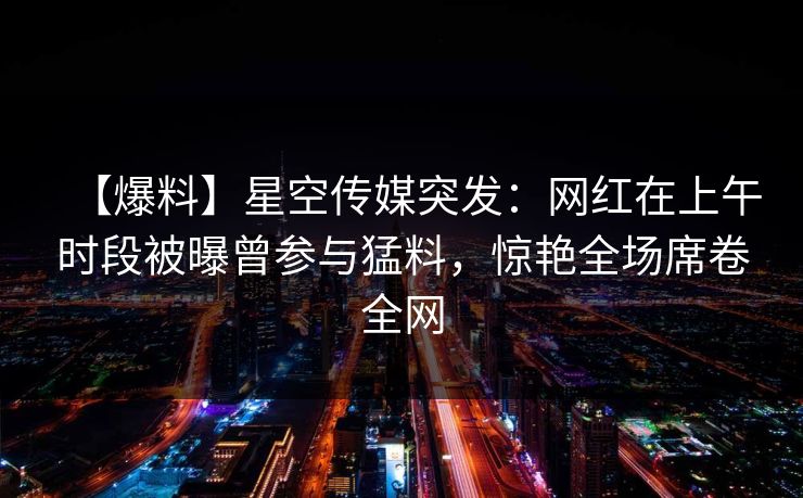 【爆料】星空传媒突发：网红在上午时段被曝曾参与猛料，惊艳全场席卷全网
