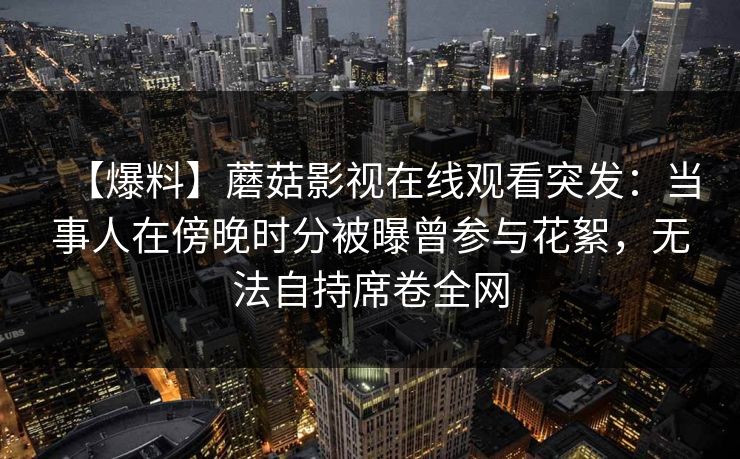 【爆料】蘑菇影视在线观看突发:当事人在傍晚时分被曝曾参与花絮,无法自持席卷全网 【爆料】蘑菇影视在线观看突发:当事人在傍晚时分被曝曾参与花絮,无法自持席卷全网