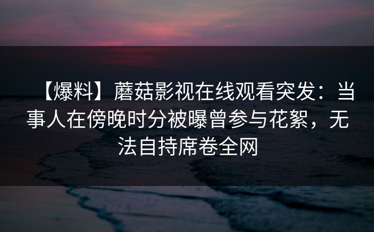 【爆料】蘑菇影视在线观看突发:当事人在傍晚时分被曝曾参与花絮,无法自持席卷全网 【爆料】蘑菇影视在线观看突发:当事人在傍晚时分被曝曾参与花絮,无法自持席卷全网
