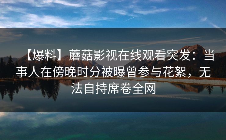 【爆料】蘑菇影视在线观看突发:当事人在傍晚时分被曝曾参与花絮,无法自持席卷全网 【爆料】蘑菇影视在线观看突发:当事人在傍晚时分被曝曾参与花絮,无法自持席卷全网