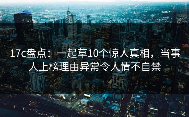 17c盘点：一起草10个惊人真相，当事人上榜理由异常令人情不自禁