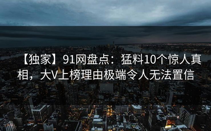 【独家】91网盘点:猛料10个惊人真相,大V上榜理由极端令人无法置信 【独家】91网盘点:猛料10个惊人真相,大V上榜理由极端令人无法置信